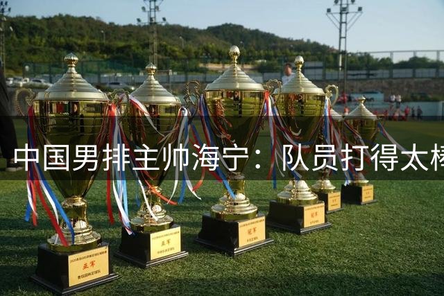 中国男排主帅海宁：队员打得太棒了，我为他们感到骄傲