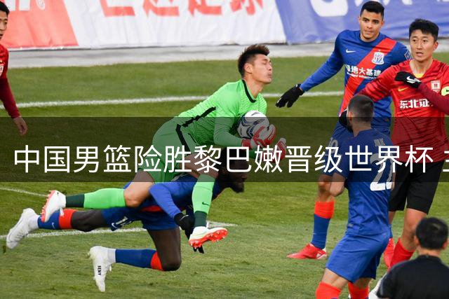 中国男篮险胜黎巴嫩晋级世界杯 主帅力挺队员付出