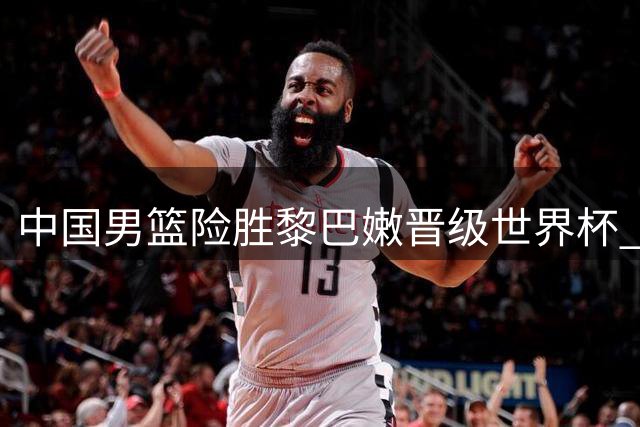 中国男篮险胜黎巴嫩晋级世界杯 主帅力挺队员付出