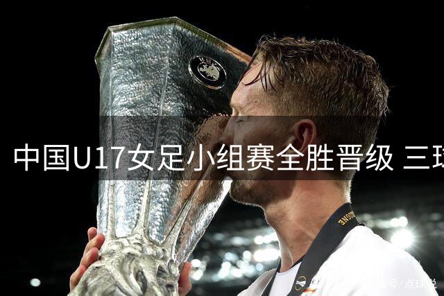 中国U17女足小组赛全胜晋级 三球完胜曼城青年军