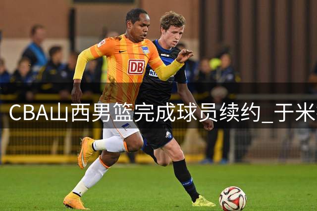 CBA山西男篮完成球员续约 于米提获四年B类合同