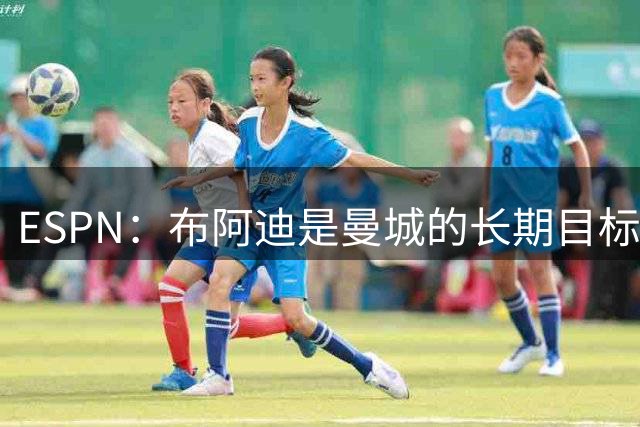 ESPN：布阿迪是曼城的长期目标，罗德里是否留队不受影响