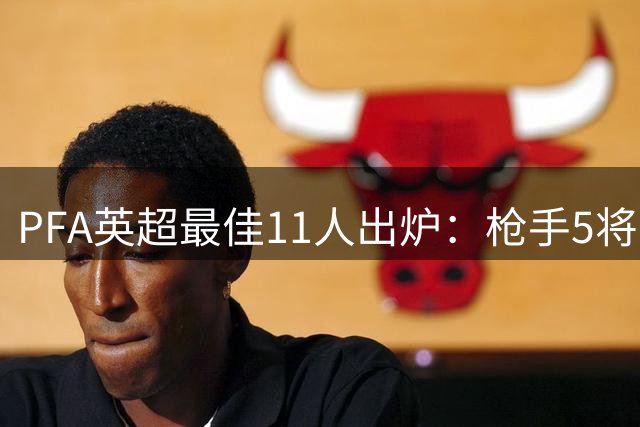 PFA英超最佳11人出炉：枪手5将上榜，费尔南德斯携手哈兰德入围
